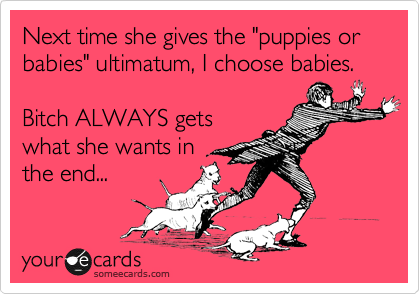 Next time she gives the "puppies or babies" ultimatum, I choose babies.  

Bitch ALWAYS gets
what she wants in
the end...