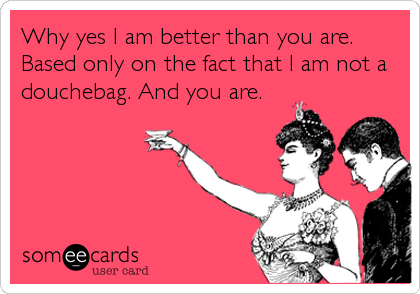 Why yes I am better than you are.
Based only on the fact that I am not a
douchebag. And you are.