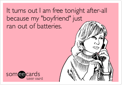 It turns out I am free tonight after-all because my boyfriend just
ran out of batteries.