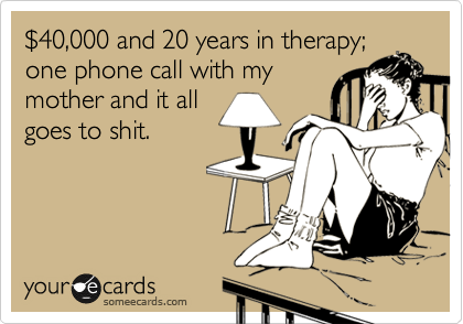 %2440,000 and 20 years in therapy;
one phone call with my
mother and it all
goes to shit. 