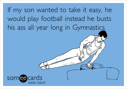 If my son wanted to take it easy, he
would play football instead he busts
his ass all year long in Gymnastics.