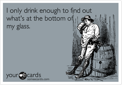 I only drink enough to find out what's at the bottm of
my glass.