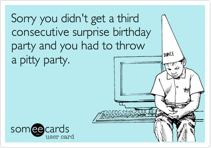 Sorry you didn't get a third
consecutive surprise birthday
party and you had to throw
a pitty party.
