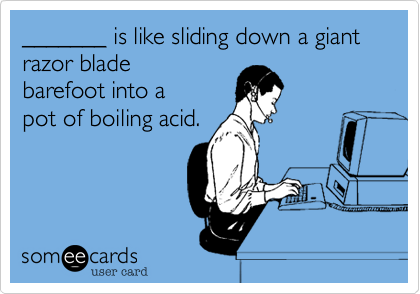 _______ is like sliding down a giant razor blade 
barefoot into a
pot of boiling acid.