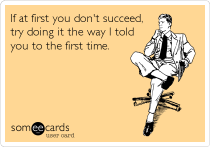 If at first you don't succeed,
try doing it the way I told
you to the first time.