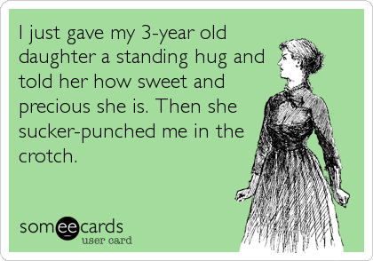 I just gave my 3-year old
daughter a standing hug and
told her how sweet and
precious she is. Then she
sucker-punched me in the
crotch.