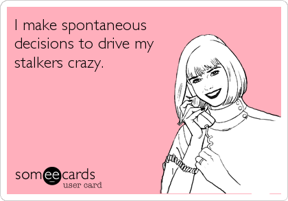 I make spontaneous
decisions to drive my
stalkers crazy.