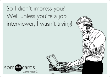 So I didn't impress you?
Well unless you're a job
interviewer, I wasn't trying!