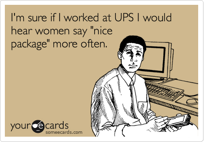 I'm sure if I worked at UPS I would hear women say "nice
package" more often.