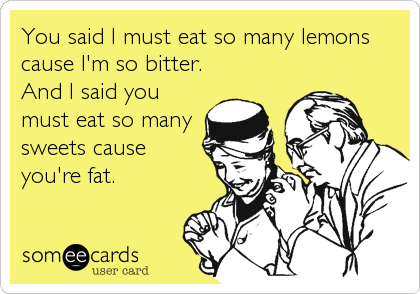 You said I must eat so many lemons
cause I'm so bitter.
And I said you
must eat so many
sweets cause
you're fat.