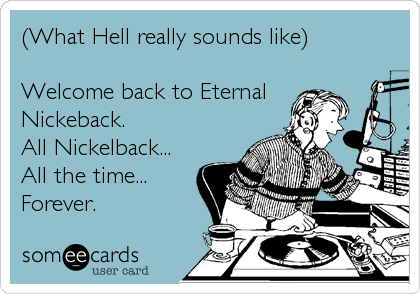 (What Hell really sounds like)  

Welcome back to Eternal
Nickeback.  
All Nickelback...
All the time...
Forever.