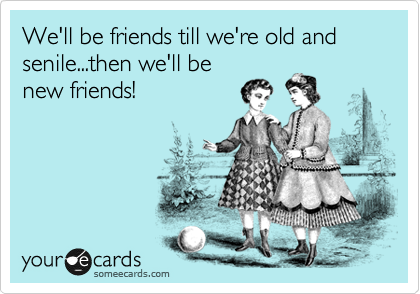 We'll be friends till we're old and senile...then we'll be
new friends!