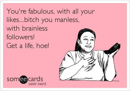 You're fabulous, with all your
likes....bitch you manless,
with brainless
followers!
Get a life, hoe!