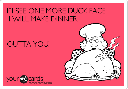 If I SEE ONE MORE DUCK FACE
 I WILL MAKE DINNER... 


OUTTA YOU!