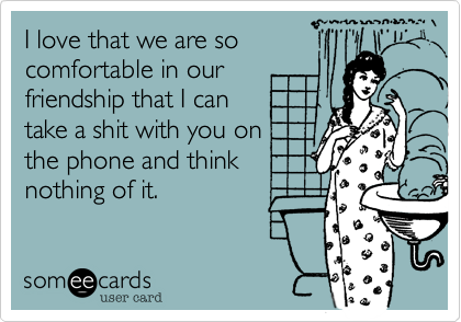 I love that we are so
comfortable in our
friendship that I can
take a shit with you on the
phone and think
nothing of it.