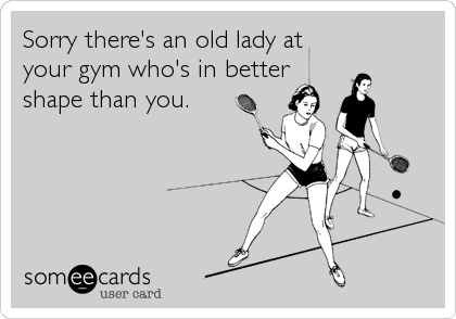 Sorry there's an old lady at
your gym who's in better
shape than you.