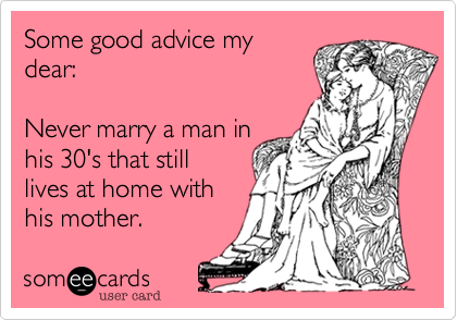 Some good advice my
dear; never marry a man in
his 30's that still lives at
home with is mother.