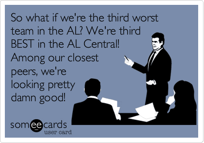 So what if we're the third worst team in the AL? We're third 
BEST in the AL Central!  
Among our closest
peers, we're 
looking pretty
damn good! 