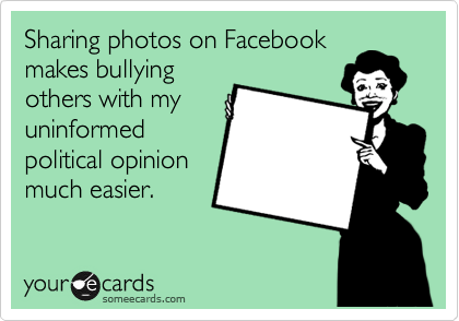 Sharing photos on Facebook
makes bullying
others with my
uninformed
political opinion
much easier. 