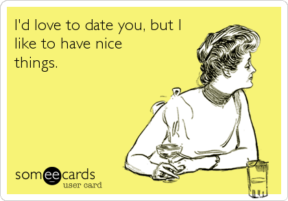 I'd love to date you, but I 
like to have nice 
things.