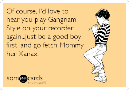 Of course, I'd love to 
hear you play Gangnam
Style on your recorder
again...Just be a good boy
first, and go fetch Mommy
her Xanax.