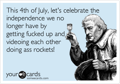 This 4th of July, let's celebrate the independence we no
longer have by 
getting fucked up and
videoing each other
doing ass rockets!