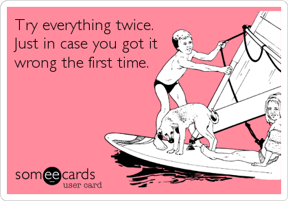 Try everything twice.
Just in case you got it
wrong the first time.