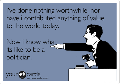 I've done nothing worthwhile, nor have i contributed anything of value to the world today.  

Now i know what
its like to be a
politician.