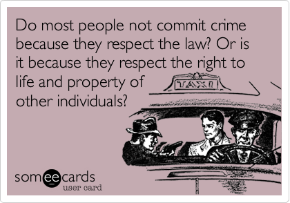 Do most people not commit crime because they respect the law? Or is it because they respect the right to life and property of 
other individuals? 
