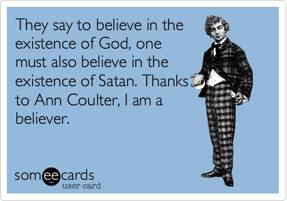 They say to believe in the
exixtence of God, one
must also believe in the
existence of Satan. Thanks
to Ann Coulter, I am a
believer.
