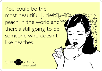 You could be the
most beautiful, juciest
peach in the world and
there's still going to be
someone who doesn't
like peaches.