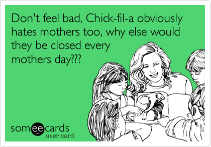 Don't feel bad, Chick-fil-a obviously hates mothers too, why else would they be closed every
mothers day???