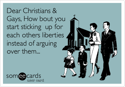 Dear Christians &
Gays, How bout you
start sticking  up for
each others liberties
instead of arguing
over them...