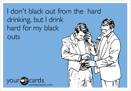 I don't black out from the  hard drinking, but I drink
hard for my black
outs