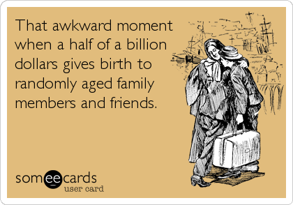 That awkward moment
when a half of a billion
dollars gives birth to
randomly aged family
members and friends.