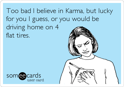 Too bad I believe in Karma, but lucky
for you I guess, or you would be
driving home on 4
flat tires.