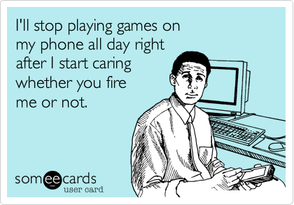 I'll stop playing games on
my phone all day right 
after I start caring 
whether you fire
me or not.