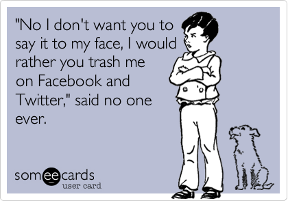 "No I don't want you tosay it to my face, I wouldrather you trash meon Facebook andTwitter" said no oneever.