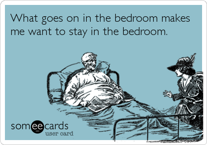 What goes on in the bedroom makes
me want to stay in the bedroom.
