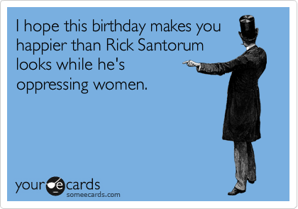 I hope this birthday makes you
happier than Rick Santorum
looks while he's 
oppressing women.