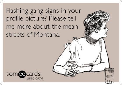 Flashing gang signs in your
profile picture? Please tell
me more about the mean
streets of Montana.