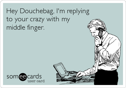 Hey Douchebag, I'm replying
to your crazy with my
middle finger.