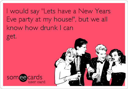 I would say "Lets have a New Years
Eve party at my house!", but we all
know how drunk I can
get.