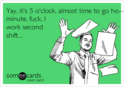 Yay, it's 5 o'clock, almost time to go ho--:  Oh wait a
minute, fuck, I
work second
shift....