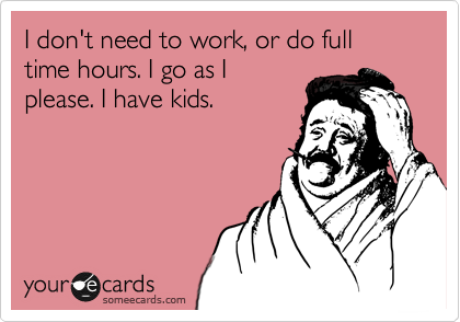 I don't need to work, or do full time hours. I go as I
please. I have kids. 