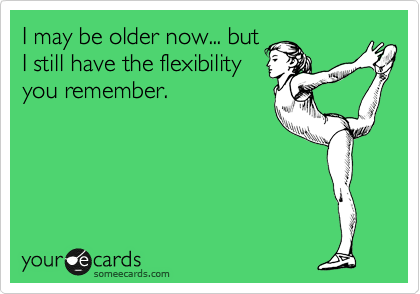 I may be older now... but
I still have the flexibility
you remember.