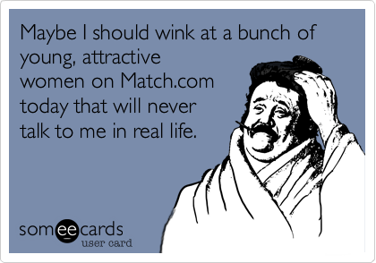 Maybe I shall wink at a bunch of super young attractive
women on match.com
today that would never
talk to me in real life.