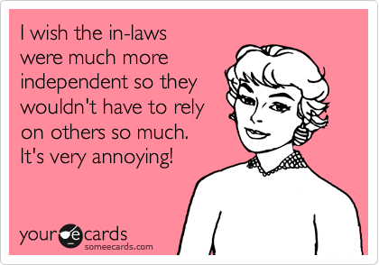 I wish the in-laws
were much more
independent so they 
wouldn't have to rely 
on others so much. 
It's very annoying!