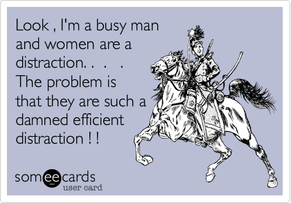 Look , I'm a busy man
and women are a
distraction. .  .   .
The problem is
that they are such a
damned efficient
distraction ! ! 
