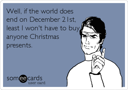 Well, if the world does
end on December 21st,
least I won't have to buy
anyone Christmas
presents.